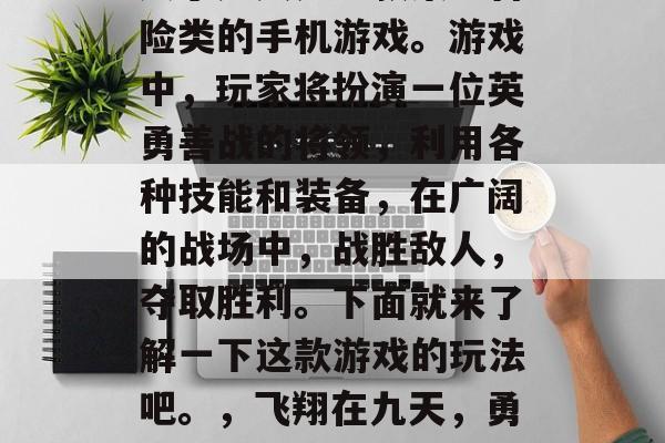 凤于九天是一款策略冒险类的手机游戏。游戏中,玩家将扮演一位英勇善战的将领,利用各种技能和装备,在广阔的战场中,战胜敌人,夺取胜利。下面就来了解一下这款游戏的玩法吧。,飞翔在九天,勇者将战风云 凤于九天是一款策略冒险类的手机游戏。游戏中,玩家将扮演一位英勇善战的将领,利用各种技能和装备,在广阔的战场中,战胜敌人,夺取胜利。下面就来了解一下这款游戏的玩法吧。,飞翔在九天,勇者将战风云