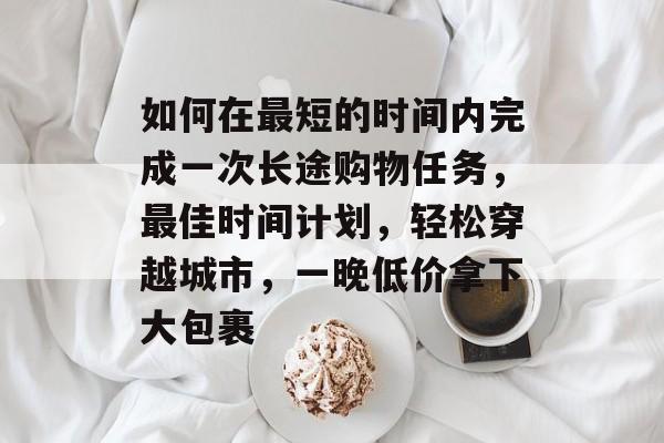 如何在最短的时间内完成一次长途购物任务，最佳时间计划，轻松穿越城市，一晚低价拿下大包裹