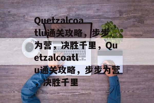Quetzalcoatlu通关攻略,步步为营,决胜千里,Quetzalcoatlu通关攻略,步步为营,决胜千里 Quetzalcoatlu通关攻略,步步为营,决胜千里,Quetzalcoatlu通关攻略,步步为营,决胜千里