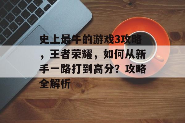 史上最牛的游戏3攻略,王者荣耀,如何从新手一路打到高分?攻略全解析 史上最牛的游戏3攻略,王者荣耀,如何从新手一路打到高分?攻略全解析