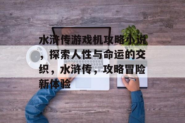 水浒传游戏机攻略小说,探索人性与命运的交织,水浒传,攻略冒险新体验 水浒传游戏机攻略小说,探索人性与命运的交织,水浒传,攻略冒险新体验