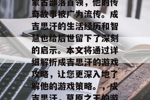成吉思汗是一位著名的蒙古部落首领,他的传奇故事被广为流传。成吉思汗的生活经历和智慧也给后世留下了深刻的启示。本文将通过详细解析成吉思汗的游戏攻略,让您更深入地了解他的游戏策略。,成吉思汗,草原之王的游戏策略指南 成吉思汗是一位著名的蒙古部落首领,他的传奇故事被广为流传。成吉思汗的生活经历和智慧也给后世留下了深刻的启示。本文将通过详细解析成吉思汗的游戏攻略,让您更深入地了解他的游戏策略。,成吉思汗,草原之王的游戏策略指南