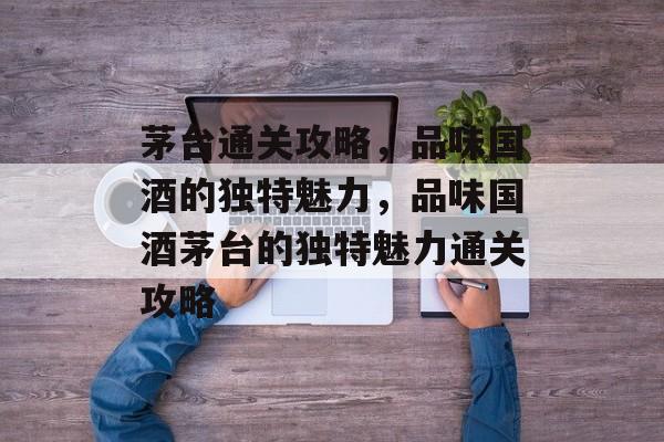 茅台通关攻略,品味国酒的独特魅力,品味国酒茅台的独特魅力通关攻略 茅台通关攻略,品味国酒的独特魅力,品味国酒茅台的独特魅力通关攻略