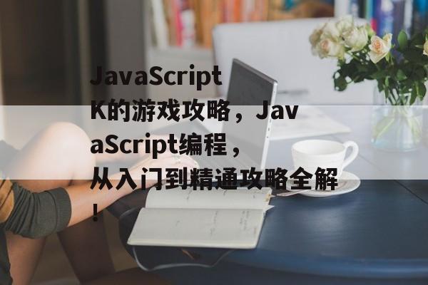 JavaScriptK的游戏攻略，JavaScript编程，从入门到精通攻略全解！