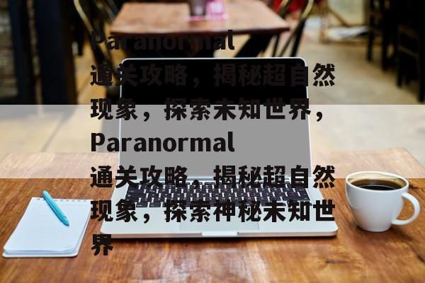 Paranormal通关攻略，揭秘超自然现象，探索未知世界，Paranormal通关攻略，揭秘超自然现象，探索神秘未知世界