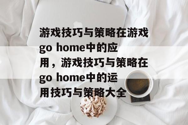 游戏技巧与策略在游戏go home中的应用,游戏技巧与策略在go home中的运用技巧与策略大全 游戏技巧与策略在游戏go home中的应用,游戏技巧与策略在go home中的运用技巧与策略大全