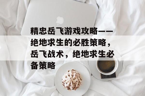 精忠岳飞游戏攻略——绝地求生的必胜策略，岳飞战术，绝地求生必备策略