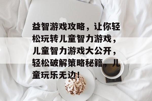 益智游戏攻略，让你轻松玩转儿童智力游戏，儿童智力游戏大公开，轻松破解策略秘籍，儿童玩乐无边！