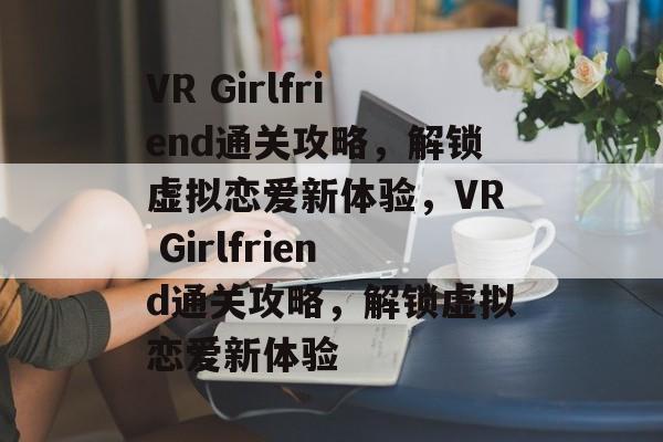 VR Girlfriend通关攻略，解锁虚拟恋爱新体验，VR Girlfriend通关攻略，解锁虚拟恋爱新体验