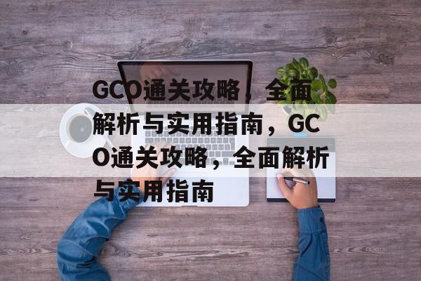 GCO通关攻略，全面解析与实用指南，GCO通关攻略，全面解析与实用指南