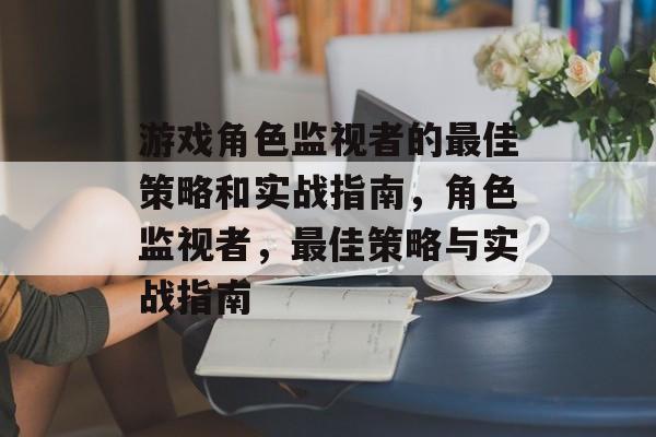 游戏角色监视者的最佳策略和实战指南,角色监视者,最佳策略与实战指南 游戏角色监视者的最佳策略和实战指南,角色监视者,最佳策略与实战指南