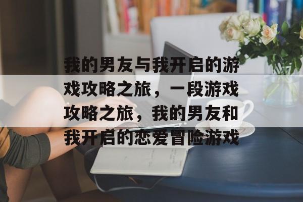 我的男友与我开启的游戏攻略之旅，一段游戏攻略之旅，我的男友和我开启的恋爱冒险游戏