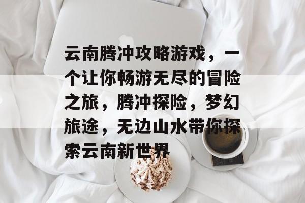 云南腾冲攻略游戏,一个让你畅游无尽的冒险之旅,腾冲探险,梦幻旅途,无边山水带你探索云南新世界 云南腾冲攻略游戏,一个让你畅游无尽的冒险之旅,腾冲探险,梦幻旅途,无边山水带你探索云南新世界