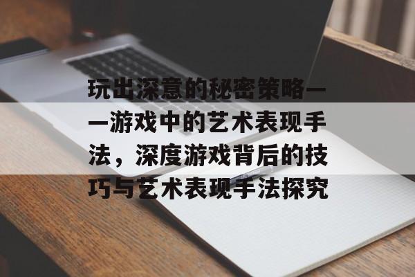 玩出深意的秘密策略——游戏中的艺术表现手法，深度游戏背后的技巧与艺术表现手法探究