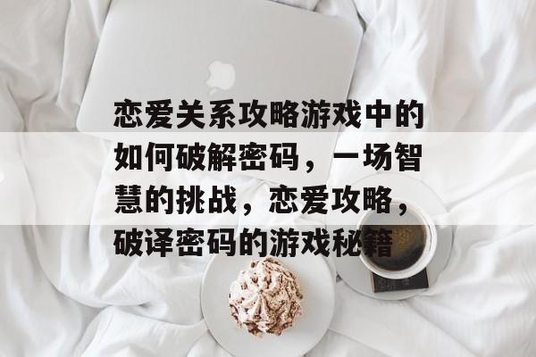 恋爱关系攻略游戏中的如何破解密码,一场智慧的挑战,恋爱攻略,破译密码的游戏秘籍 恋爱关系攻略游戏中的如何破解密码,一场智慧的挑战,恋爱攻略,破译密码的游戏秘籍
