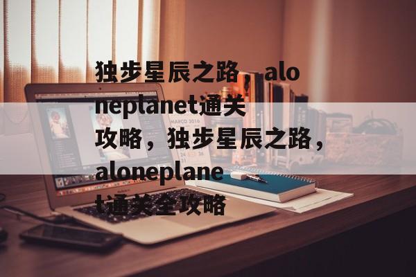 独步星辰之路,aloneplanet通关攻略,独步星辰之路,aloneplanet通关全攻略 独步星辰之路,aloneplanet通关攻略,独步星辰之路,aloneplanet通关全攻略
