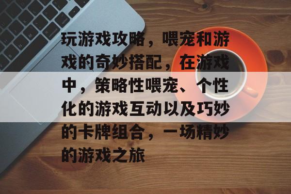 玩游戏攻略,喂宠和游戏的奇妙搭配,在游戏中,策略性喂宠、个性化的游戏互动以及巧妙的卡牌组合,一场精妙的游戏之旅 玩游戏攻略,喂宠和游戏的奇妙搭配,在游戏中,策略性喂宠、个性化的游戏互动以及巧妙的卡牌组合,一场精妙的游戏之旅