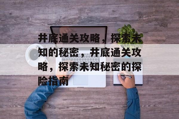 井底通关攻略,探索未知的秘密,井底通关攻略,探索未知秘密的探险指南 井底通关攻略,探索未知的秘密,井底通关攻略,探索未知秘密的探险指南