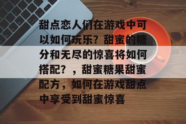 甜点恋人们在游戏中可以如何玩乐？甜蜜的糖分和无尽的惊喜将如何搭配？，甜蜜糖果甜蜜配方，如何在游戏甜点中享受到甜蜜惊喜