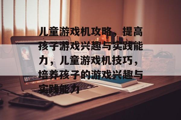儿童游戏机攻略,提高孩子游戏兴趣与实践能力,儿童游戏机技巧,培养孩子的游戏兴趣与实践能力 儿童游戏机攻略,提高孩子游戏兴趣与实践能力,儿童游戏机技巧,培养孩子的游戏兴趣与实践能力