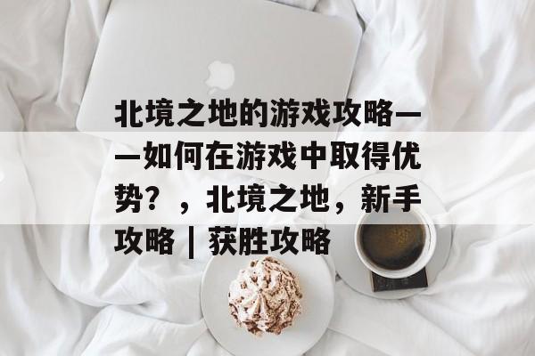 北境之地的游戏攻略——如何在游戏中取得优势?,北境之地,新手攻略 | 获胜攻略 北境之地的游戏攻略——如何在游戏中取得优势?,北境之地,新手攻略 | 获胜攻略