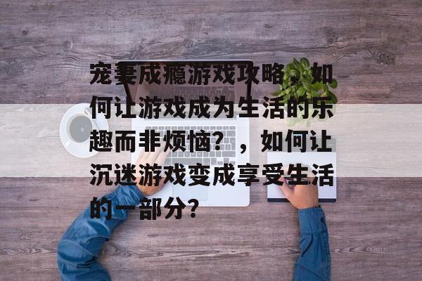 宠妻成瘾游戏攻略,如何让游戏成为生活的乐趣而非烦恼?,如何让沉迷游戏变成享受生活的一部分? 宠妻成瘾游戏攻略,如何让游戏成为生活的乐趣而非烦恼?,如何让沉迷游戏变成享受生活的一部分?