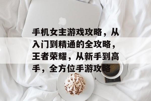 手机女主游戏攻略,从入门到精通的全攻略,王者荣耀,从新手到高手,全方位手游攻略 手机女主游戏攻略,从入门到精通的全攻略,王者荣耀,从新手到高手,全方位手游攻略