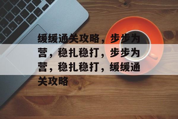 缓缓通关攻略,步步为营,稳扎稳打,步步为营,稳扎稳打,缓缓通关攻略 缓缓通关攻略,步步为营,稳扎稳打,步步为营,稳扎稳打,缓缓通关攻略