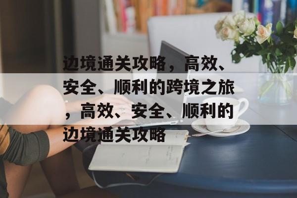 边境通关攻略,高效、安全、顺利的跨境之旅,高效、安全、顺利的边境通关攻略 边境通关攻略,高效、安全、顺利的跨境之旅,高效、安全、顺利的边境通关攻略