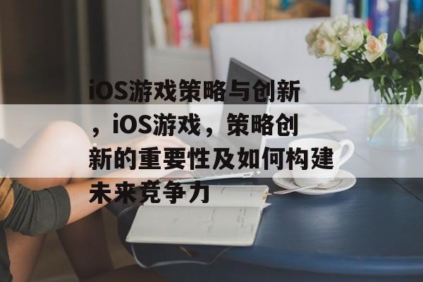 iOS游戏策略与创新,iOS游戏,策略创新的重要性及如何构建未来竞争力 iOS游戏策略与创新,iOS游戏,策略创新的重要性及如何构建未来竞争力