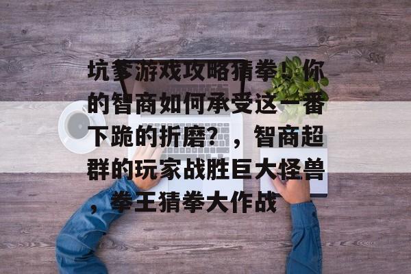 坑爹游戏攻略猜拳!你的智商如何承受这一番下跪的折磨?,智商超群的玩家战胜巨大怪兽,拳王猜拳大作战 坑爹游戏攻略猜拳!你的智商如何承受这一番下跪的折磨?,智商超群的玩家战胜巨大怪兽,拳王猜拳大作战