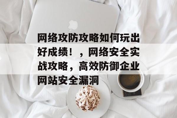 网络攻防攻略如何玩出好成绩!,网络安全实战攻略,高效防御企业网站安全漏洞 网络攻防攻略如何玩出好成绩!,网络安全实战攻略,高效防御企业网站安全漏洞