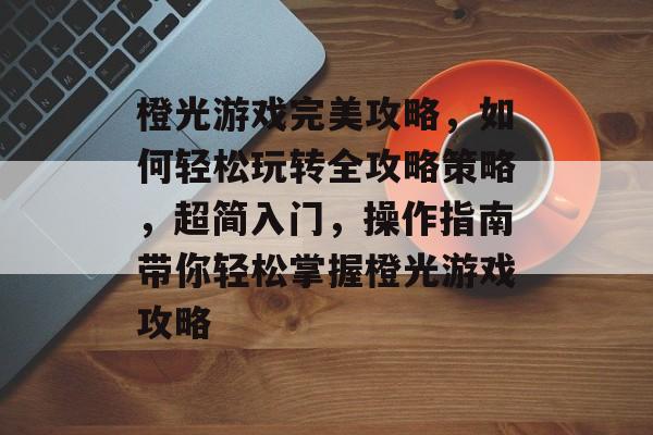 橙光游戏完美攻略,如何轻松玩转全攻略策略,超简入门,操作指南带你轻松掌握橙光游戏攻略 橙光游戏完美攻略,如何轻松玩转全攻略策略,超简入门,操作指南带你轻松掌握橙光游戏攻略