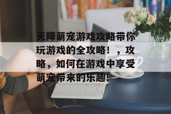 天降萌宠游戏攻略带你玩游戏的全攻略!,攻略,如何在游戏中享受萌宠带来的乐趣! 天降萌宠游戏攻略带你玩游戏的全攻略!,攻略,如何在游戏中享受萌宠带来的乐趣!