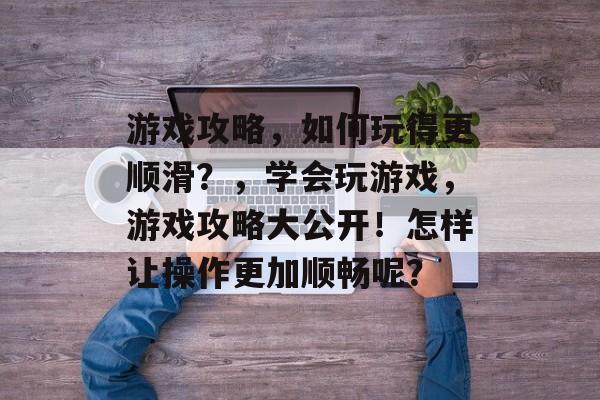 游戏攻略,如何玩得更顺滑?,学会玩游戏,游戏攻略大公开!怎样让操作更加顺畅呢? 游戏攻略,如何玩得更顺滑?,学会玩游戏,游戏攻略大公开!怎样让操作更加顺畅呢?