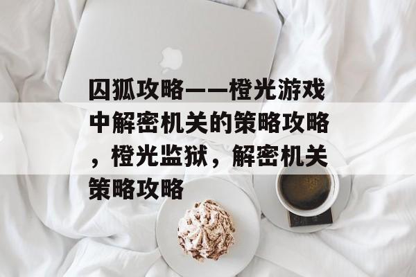 囚狐攻略——橙光游戏中解密机关的策略攻略,橙光监狱,解密机关策略攻略 囚狐攻略——橙光游戏中解密机关的策略攻略,橙光监狱,解密机关策略攻略