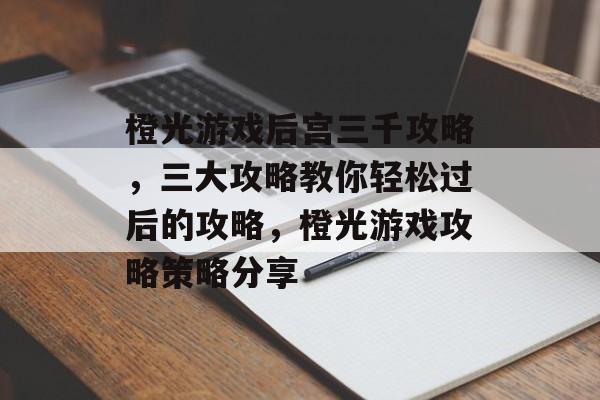 橙光游戏后宫三千攻略，三大攻略教你轻松过后的攻略，橙光游戏攻略策略分享