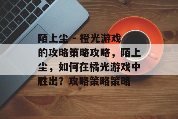 陌上尘 - 橙光游戏的攻略策略攻略,陌上尘,如何在橘光游戏中胜出?攻略策略策略 陌上尘 - 橙光游戏的攻略策略攻略,陌上尘,如何在橘光游戏中胜出?攻略策略策略