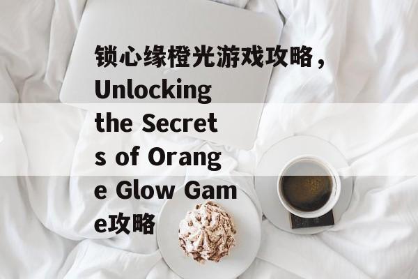 锁心缘橙光游戏攻略,Unlocking the Secrets of Orange Glow Game攻略 锁心缘橙光游戏攻略,Unlocking the Secrets of Orange Glow Game攻略