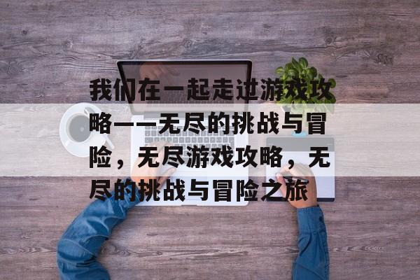 我们在一起走过游戏攻略——无尽的挑战与冒险,无尽游戏攻略,无尽的挑战与冒险之旅 我们在一起走过游戏攻略——无尽的挑战与冒险,无尽游戏攻略,无尽的挑战与冒险之旅