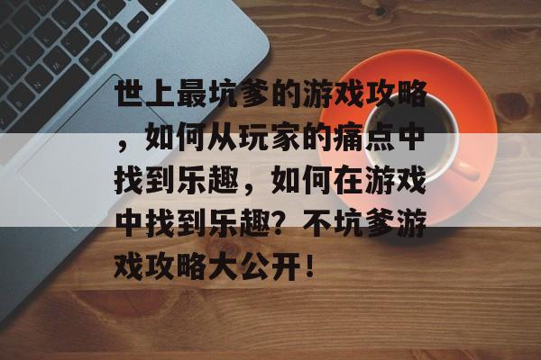 世上最坑爹的游戏攻略,如何从玩家的痛点中找到乐趣,如何在游戏中找到乐趣?不坑爹游戏攻略大公开! 世上最坑爹的游戏攻略,如何从玩家的痛点中找到乐趣,如何在游戏中找到乐趣?不坑爹游戏攻略大公开!