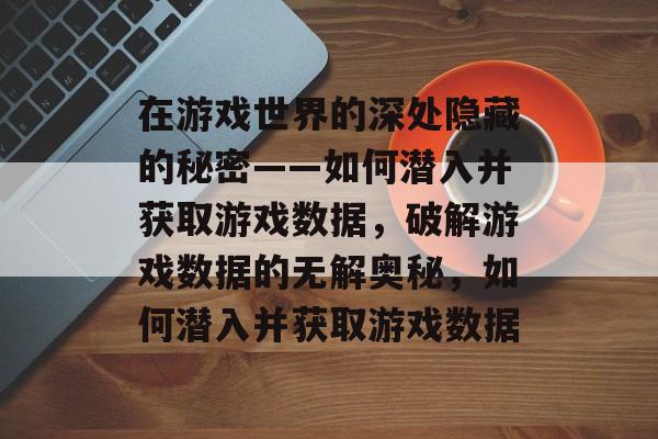 在游戏世界的深处隐藏的秘密——如何潜入并获取游戏数据,破解游戏数据的无解奥秘,如何潜入并获取游戏数据 在游戏世界的深处隐藏的秘密——如何潜入并获取游戏数据,破解游戏数据的无解奥秘,如何潜入并获取游戏数据