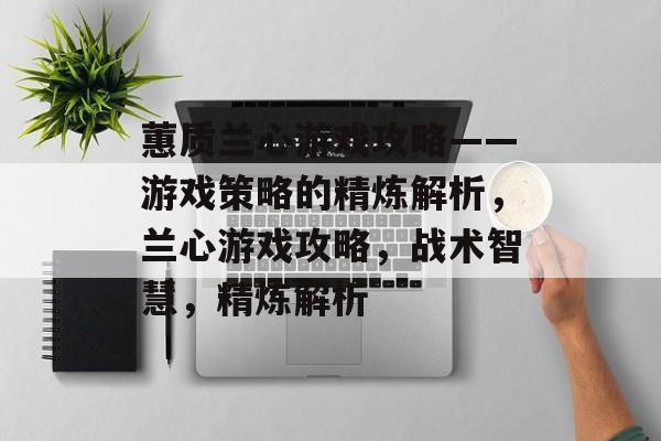 蕙质兰心游戏攻略——游戏策略的精炼解析,兰心游戏攻略,战术智慧,精炼解析 蕙质兰心游戏攻略——游戏策略的精炼解析,兰心游戏攻略,战术智慧,精炼解析