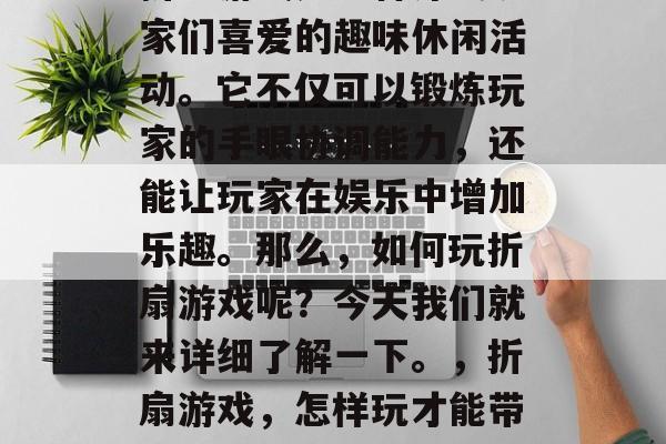 折扇游戏是一种深受玩家们喜爱的趣味休闲活动。它不仅可以锻炼玩家的手眼协调能力,还能让玩家在娱乐中增加乐趣。那么,如何玩折扇游戏呢?今天我们就来详细了解一下。,折扇游戏,怎样玩才能带来乐趣? 折扇游戏是一种深受玩家们喜爱的趣味休闲活动。它不仅可以锻炼玩家的手眼协调能力,还能让玩家在娱乐中增加乐趣。那么,如何玩折扇游戏呢?今天我们就来详细了解一下。,折扇游戏,怎样玩才能带来乐趣?
