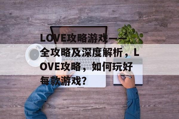 LOVE攻略游戏——全攻略及深度解析，LOVE攻略，如何玩好每款游戏？