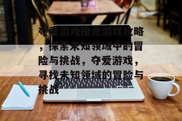 夺爱游戏橙光游戏攻略,探索未知领域中的冒险与挑战,夺爱游戏,寻找未知领域的冒险与挑战 夺爱游戏橙光游戏攻略,探索未知领域中的冒险与挑战,夺爱游戏,寻找未知领域的冒险与挑战