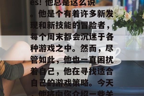 Alice: I’m Alice, and I love playing games! 他总是这么说。他是个有着许多新发现和新技能的冒险者,每个周末都会沉迷于各种游戏之中。然而,尽管如此,他也一直困扰着自己,他在寻找适合自己的游戏策略。今天,他将向你介绍一些关于Alice的游戏攻略。,找出适合Alice的游戏策略,他的冒险之旅 Alice: I’m Alice, and I love playing games! 他总是这么说。他是个有着许多新发现和新技能的冒险者,每个周末都会沉迷于各种游戏之中。然而,尽管如此,他也一直困扰着自己,他在寻找适合自己的游戏策略。今天,他将向你介绍一些关于Alice的游戏攻略。,找出适合Alice的游戏策略,他的冒险之旅