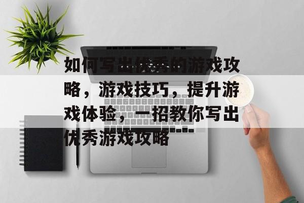 如何写出优秀的游戏攻略，游戏技巧，提升游戏体验，一招教你写出优秀游戏攻略