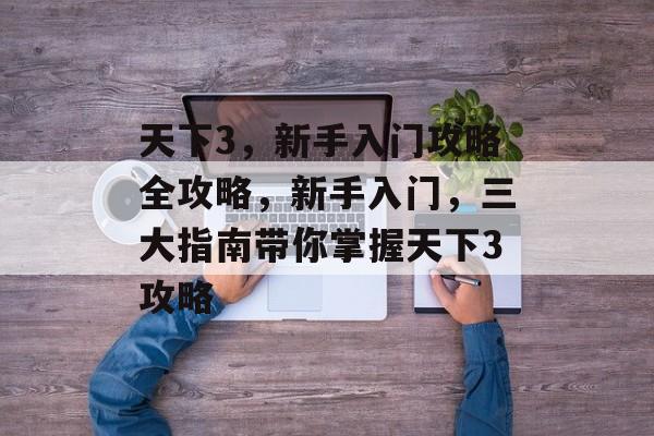 天下3,新手入门攻略全攻略,新手入门,三大指南带你掌握天下3攻略 天下3,新手入门攻略全攻略,新手入门,三大指南带你掌握天下3攻略