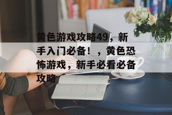 黄色游戏攻略49,新手入门必备!,黄色恐怖游戏,新手必看必备攻略 黄色游戏攻略49,新手入门必备!,黄色恐怖游戏,新手必看必备攻略